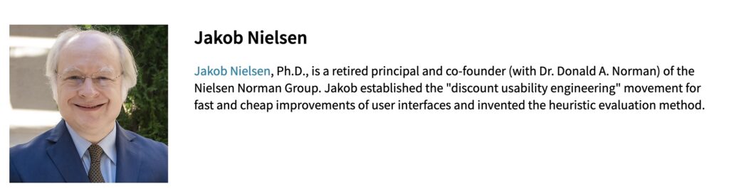 Jakob Nielsen, Ph.D., is a retired principal and co-founder (with Dr. Donald A. Norman) of the Nielsen Norman Group. Jakob established the "discount usability engineering" movement for fast and cheap improvements of user interfaces and invented the heuristic evaluation method.